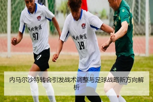 内马尔沙特转会引发战术调整与足球战略新方向解析